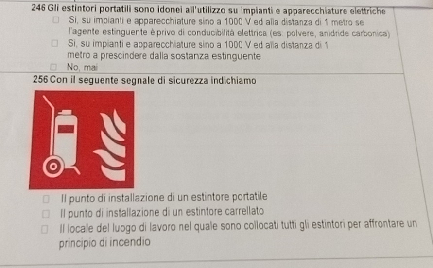 246 Gli estintori portatili sono idonei all'utilizzo su impianti e apparecchiature elettriche
Si, su impianti e apparecchiature sino a 1000 V ed alla distanza di 1 metro se
l'agente estinguente èprivo di conducibilità elettrica (es: polvere, anidride carbonica)
Si, su impianti e apparecchiature sino a 1000 V ed alla distanza di 1
metro a prescindere dalla sostanza estinguente
No, mai
256 Con il seguente segnale di sicurezza indichiamo
Il punto di installazione di un estintore portatile
Il punto di installazione di un estintore carrellato
Il locale del luogo di lavoro nel quale sono collocati tutti gli estintori per affrontare un
principio di incendio