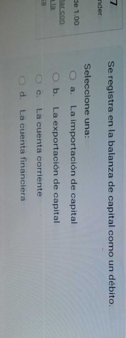 Se registra en la balanza de capital como un débito.
nder
Seleccione una:
de 1.00
a.La importación de capital
lar con
la
b. La exportación de capital
a
c. La cuenta corriente
d. La cuenta financiera