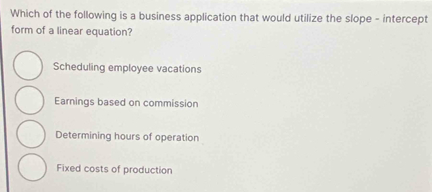 Which of the following is a business application that would utilize the slope - intercept
form of a linear equation?
Scheduling employee vacations
Earnings based on commission
Determining hours of operation
Fixed costs of production