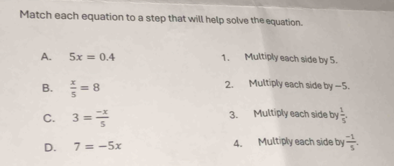 Match each equation to a step that will help solve the equation.
A. 5x=0.4 1. Multiply each side by 5.
B.  x/5 =8
2. Multiply each side by −5.
3. Multiply each side by
C. 3= (-x)/5   1/5 .
D. 7=-5x 4. Multiply each side by  (-1)/5 .