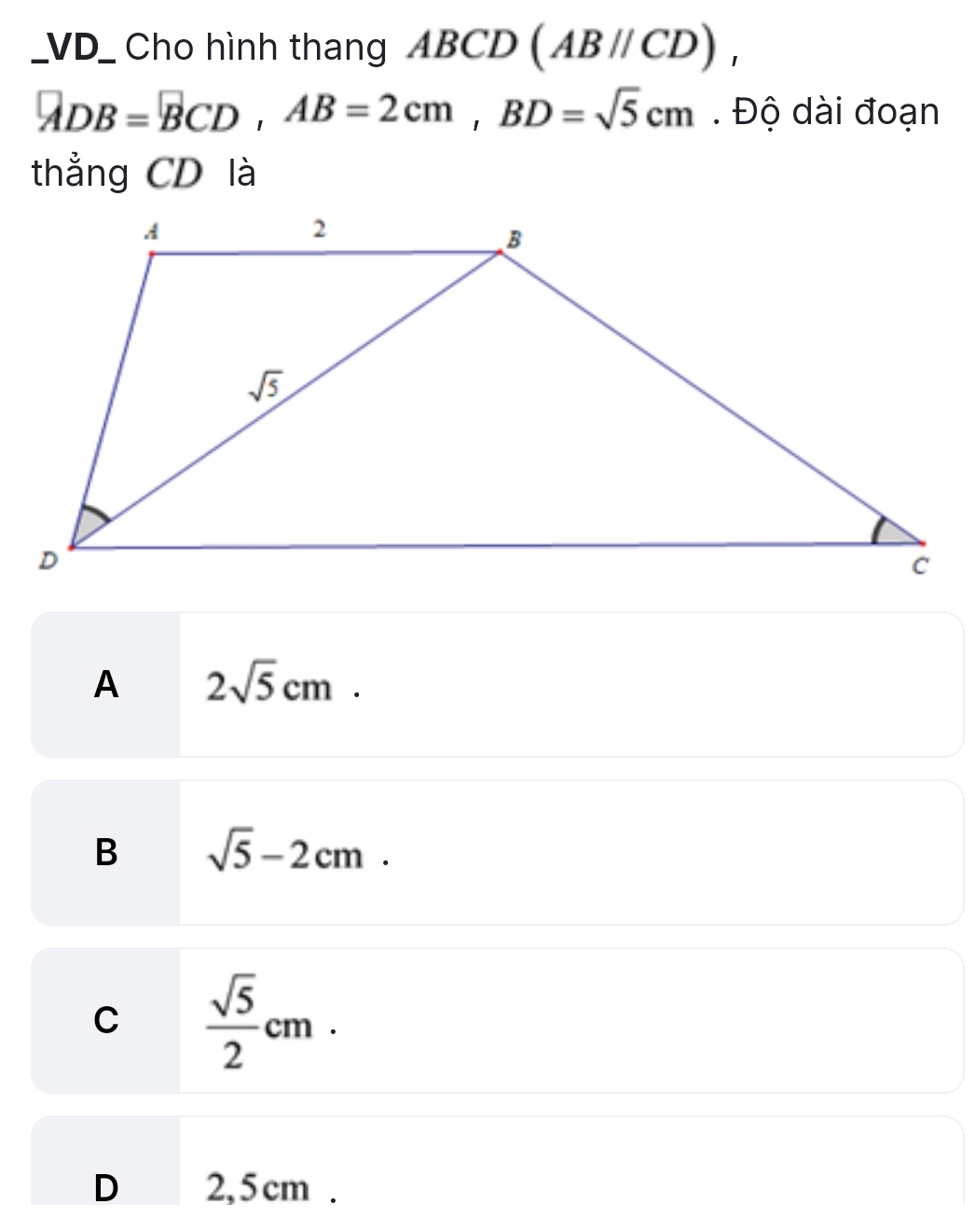 VD_ Cho hình thang ABCD (ABparallel CD),
ADB=BCD,AB=2cm,BD=sqrt(5)cm. Độ dài đoạn
thẳng CD là
A 2sqrt(5)cm.
B sqrt(5)-2cm.
C  sqrt(5)/2 cm.
D 2,5cm .