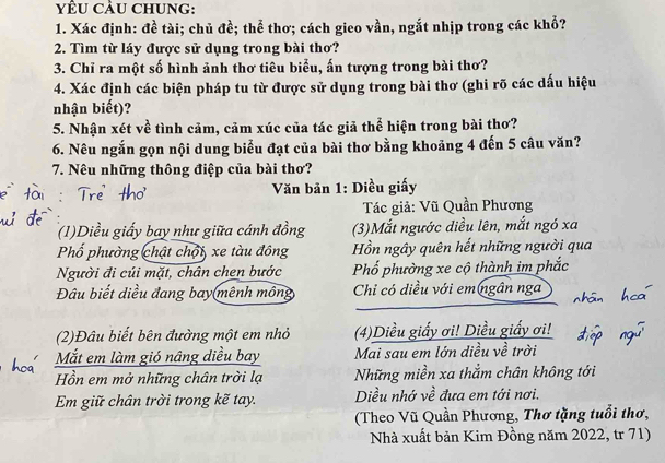 yÊU CÂU CHUNG: 
1. Xác định: đề tài; chủ đề; thể thơ; cách gieo vần, ngắt nhịp trong các khổ? 
2. Tìm từ láy được sử dụng trong bài thơ? 
3. Chỉ ra một số hình ảnh thơ tiêu biểu, ấn tượng trong bài thơ? 
4. Xác định các biện pháp tu từ được sử dụng trong bài thơ (ghi rõ các dấu hiệu 
nhận biết)? 
5. Nhận xét về tình cảm, cảm xúc của tác giả thể hiện trong bài thơ? 
6. Nêu ngắn gọn nội dung biểu đạt của bài thơ bằng khoảng 4 đến 5 câu văn? 
7. Nêu những thông điệp của bài thơ? 
Văn bản 1: Diều giấy 
Tác giả: Vũ Quần Phương 
(1)Diều giấy bay như giữa cánh đồng (3)Mắt ngước diều lên, mắt ngó xa 
Phổ phường chật chội, xe tàu đông Hồn ngây quên hết những người qua 
Người đi củi mặt, chân chen bước Phố phường xe cộ thành im phắc 
Đâu biết diều đang bay(mênh mông Chi có diều với em ngân nga 
(2)Đâu biết bên đường một em nhỏ (4)Diều giấy ơi! Diều giấy ơi! 
Mắt em làm gió nâng diều bay Mai sau em lớn diều về trời 
Hồn em mở những chân trời lạ Những miền xa thẳm chân không tới 
Em giữ chân trời trong kẽ tay. Diều nhớ về đưa em tới nơi. 
(Theo Vũ Quần Phương, Thơ tặng tuổi thơ, 
Nhà xuất bản Kim Đồng năm 2022, tr 71)