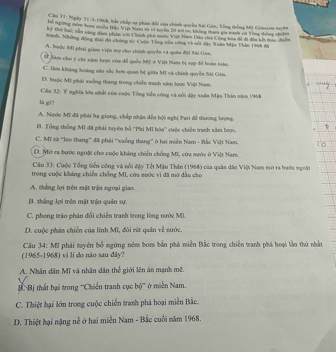 Ngày 31-3-1968, bắt chấp sự phân đổi của chính quyền Sài Gòn, Tổng thống Mỹ Giônxơn tuyên
bố ngừng ném bom miên Bắc Việt Nam từ vĩ tuyển 20 trò ra; không tham gia tranh cử Tổng thống nhiệm
kỳ thứ hai; sẵn sàng đàm phần với Chính phủ nước Việt Nam Dân chủ Cộng hòa để đi đến kết thúc chiến
tranh. Những động thái đó chứng tỏ: Cuộc Tổng tiến công và nổi dậy Xuân Mậu Thân 1968 đã
A. buộc Mĩ phải giám viện trợ cho chính quyền và quân đội Sài Gòn.
B. làm cho ý chí xâm lược của đế quốc Mỹ ở Việt Nam bị sụp đồ hoàn toàn.
C. làm khủng hoảng sâu sắc hơn quan hệ giữa Mĩ và chính quyền Sài Gòn.
D. buộc Mĩ phải xuống thang trong chiến tranh xâm lược Việt Nam.
Câu 32: Ý nghĩa lớn nhất của cuộc Tổng tiến công và nổi dậy xuân Mậu Thân năm 1968
là gì?
A. Nước Mĩ đã phải hạ giọng, chấp nhận đến hội nghị Pari đề thương lượng.
B. Tổng thống Mĩ đã phải tuyên bố “Phi Mĩ hóa” cuộc chiến tranh xâm lược.
C. Mĩ từ “leo thang” đã phải “xuống thang” ở hai miền Nam - Bắc Việt Nam.
D. Mở ra bước ngoặt cho cuộc kháng chiến chống Mĩ, cứu nước ở Việt Nam.
Câu 33: Cuộc Tổng tiến công và nổi dậy Tết Mậu Thân (1968) của quân dân Việt Nam mở ra bước ngoặt
trong cuộc kháng chiến chống Mĩ, cứu nước vì đã mở đầu cho
A. thắng lợi trên mặt trận ngoại giao.
B. thắng lợi trên mặt trận quân sự.
C. phong trào phản đối chiến tranh trong lòng nước Mĩ.
D. cuộc phản chiến của lính Mĩ, đòi rút quân về nước.
Câu 34: Mĩ phải tuyên bố ngừng ném bom bắn phá miền Bắc trong chiến tranh phá hoại lần thứ nhất
(1965-1968) vì lí do nào sau đây?
A. Nhân dân Mĩ và nhân dân thế giới lên án mạnh mẽ.
B. Bị thất bại trong “Chiến tranh cục bộ” ở miền Nam.
C. Thiệt hại lớn trong cuộc chiến tranh phá hoại miền Bắc.
D. Thiệt hại nặng nề ở hai miền Nam - Bắc cuối năm 1968.