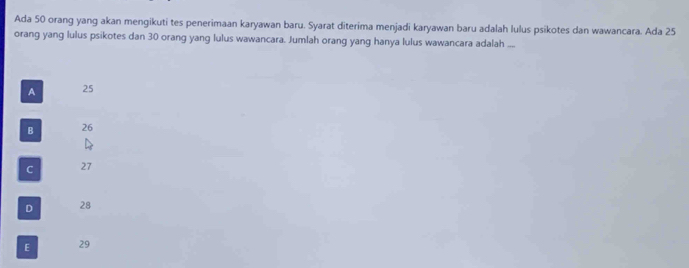 Ada 50 orang yang akan mengikuti tes penerimaan karyawan baru. Syarat diterima menjadi karyawan baru adalah lulus psikotes dan wawancara. Ada 25
orang yang lulus psikotes dan 30 orang yang lulus wawancara. Jumlah orang yang hanya lulus wawancara adalah ...
A 25
B 26
C 27
D 28
E 29