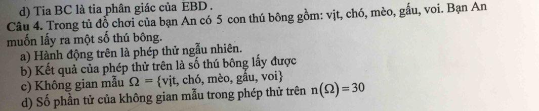 Tia BC là tia phân giác của EBD. 
Câu 4. Trong tủ đồ chơi của bạn An có 5 con thú bông gồm: vịt, chó, mèo, gấu, voi. Bạn An 
muốn lấy ra một số thú bông. 
a) Hành động trên là phép thử ngẫu nhiên. 
b) Kết quả của phép thử trên là số thú bông lấy được 
c) Không gian mẫu Omega = vit,ch6,meo,ghat a u, voi 
d) Số phần tử của không gian mẫu trong phép thử trên n(Omega )=30