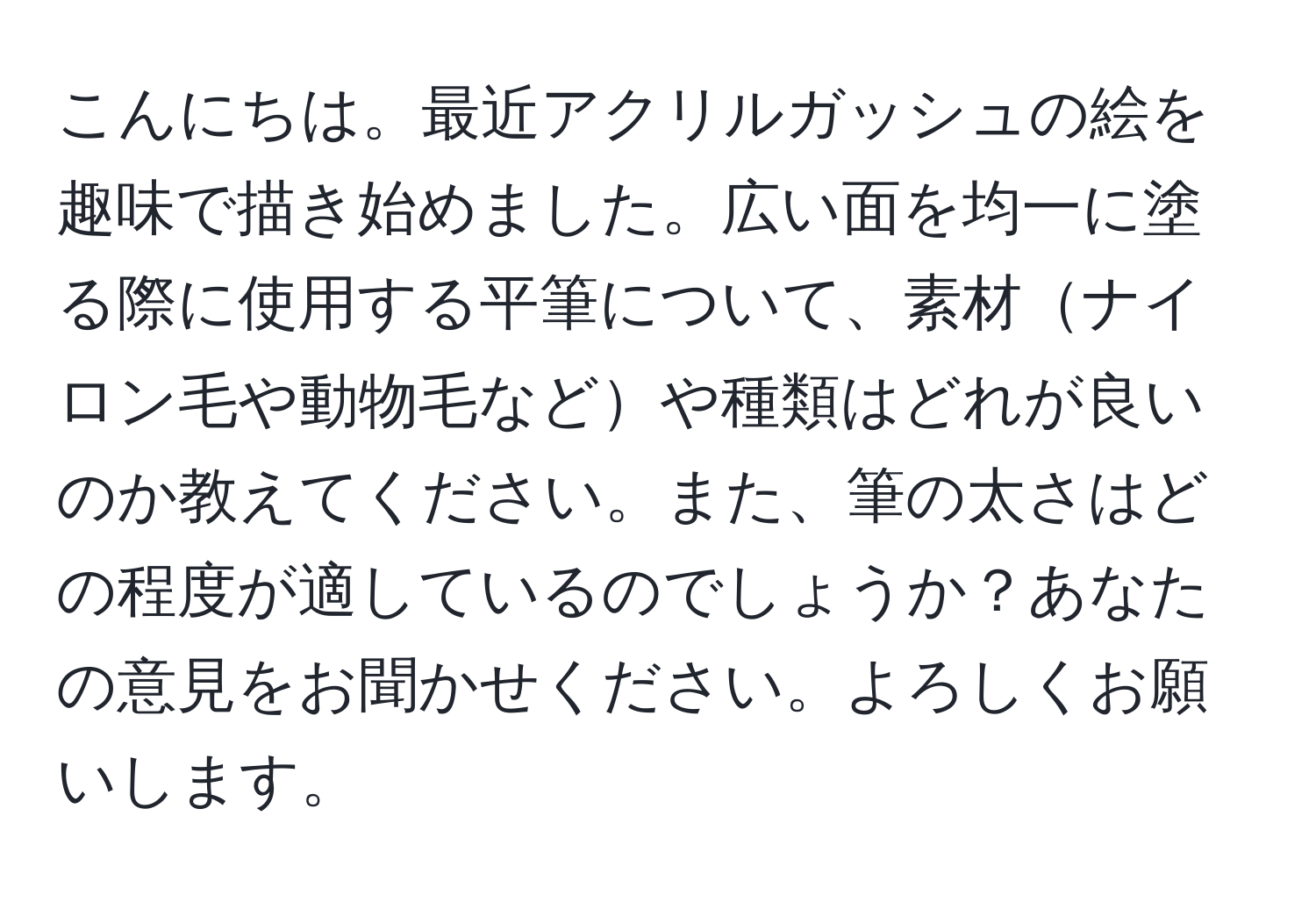 こんにちは。最近アクリルガッシュの絵を趣味で描き始めました。広い面を均一に塗る際に使用する平筆について、素材ナイロン毛や動物毛などや種類はどれが良いのか教えてください。また、筆の太さはどの程度が適しているのでしょうか？あなたの意見をお聞かせください。よろしくお願いします。