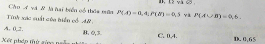 D. Ω và∅ ,
Cho A và B là hai biển cố thỏa mãn P(A)=0,4; P(B)=0,5 và P(A∪ B)=0,6. 
Tính xác suất của biển cố AB.
A. 0, 2. B. 0, 3. C. 0, 4. D. 0,65
Xét phép thử gico ngẫu