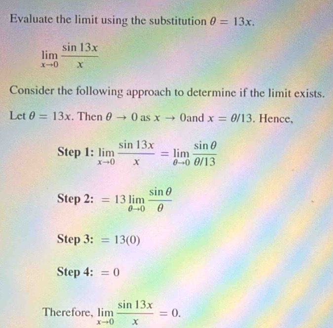 Evaluate the limit using the substitution θ =13x.
limlimits _xto 0 sin 13x/x 
Consider the following approach to determine if the limit exists. 
Let θ =13x. Then θ to 0 as xto 0 and x=θ /13. Hence, 
Step 1: limlimits _xto 0 sin 13x/x =limlimits _θ to 0 sin θ /θ /13 
Step 2: =13limlimits _θ to 0 sin θ /θ  
Step 3:=13(0)
Step4:=0
Therefore, limlimits _xto 0 sin 13x/x =0.