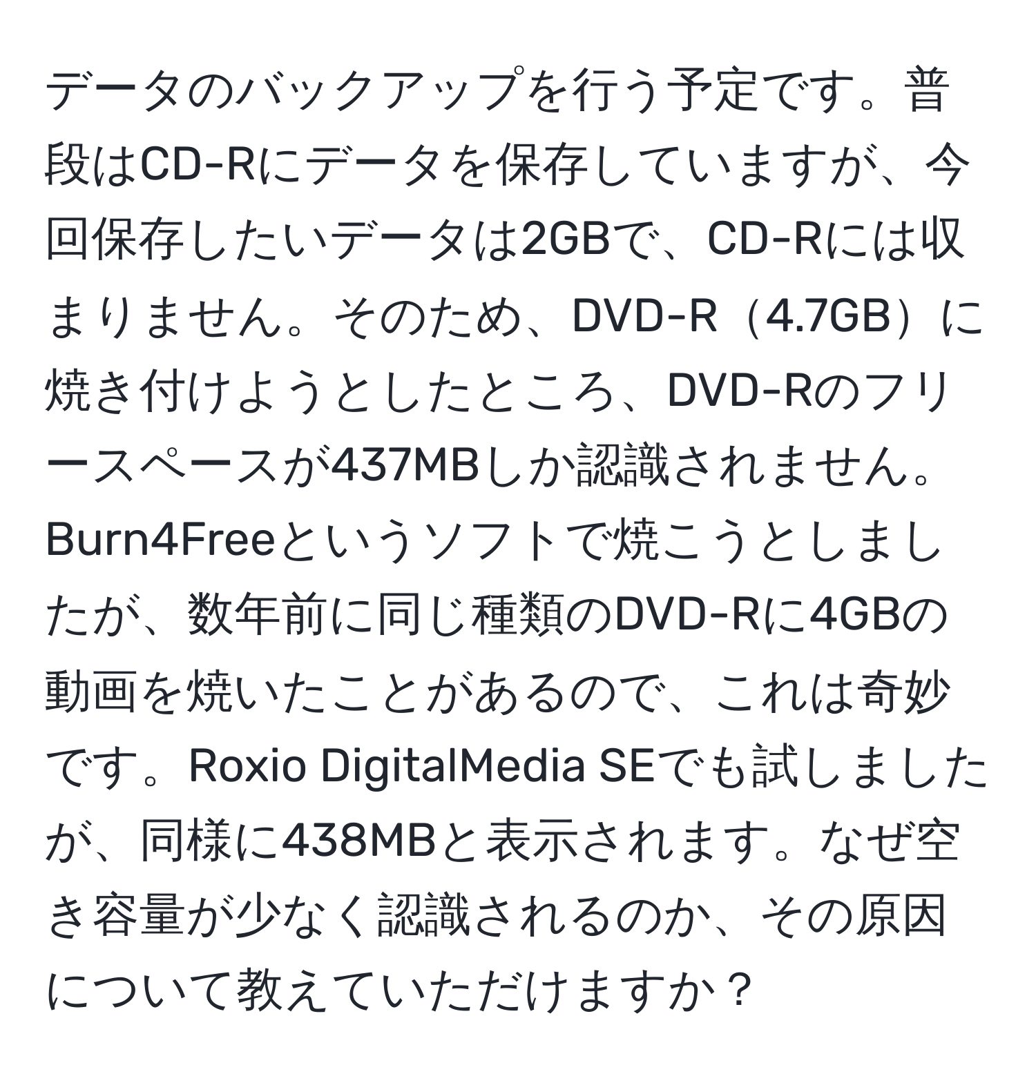 データのバックアップを行う予定です。普段はCD-Rにデータを保存していますが、今回保存したいデータは2GBで、CD-Rには収まりません。そのため、DVD-R4.7GBに焼き付けようとしたところ、DVD-Rのフリースペースが437MBしか認識されません。Burn4Freeというソフトで焼こうとしましたが、数年前に同じ種類のDVD-Rに4GBの動画を焼いたことがあるので、これは奇妙です。Roxio DigitalMedia SEでも試しましたが、同様に438MBと表示されます。なぜ空き容量が少なく認識されるのか、その原因について教えていただけますか？