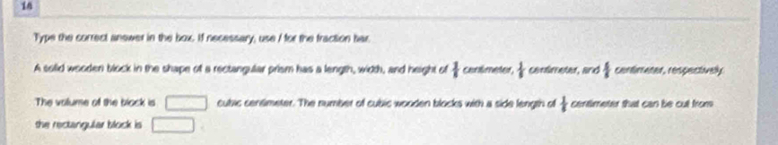 Type the correct answer in the box. If necessary, use I for the fraction har. 
A solid wooderi block in the shape of a rectangular prism has a length, width, and height of  1/I  canlimeter,  1/5  centimeter, and  4/5  cantimeter, respectivelly 
The volume of the block is □ cubic centimeter. The number of cubic wooden blocks with a side length of  1/5  centimeter that can be cut from 
the rectangular block is □