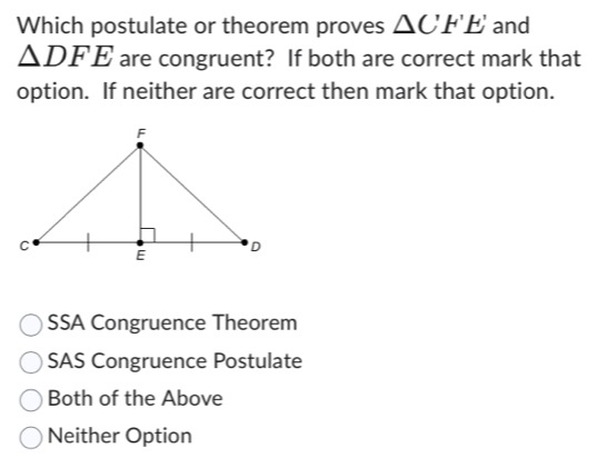 Which postulate or theorem proves △ C'F'E' and
△ DFE are congruent? If both are correct mark that
option. If neither are correct then mark that option.
SSA Congruence Theorem
SAS Congruence Postulate
Both of the Above
Neither Option