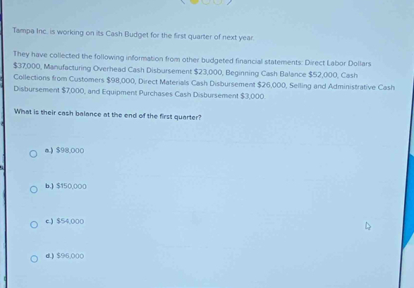 Tampa Inc.. is working on its Cash Budget for the first quarter of next year.
They have collected the following information from other budgeted financial statements: Direct Labor Dollars
$37,000, Manufacturing Overhead Cash Disbursement $23,000, Beginning Cash Balance $52,000, Cash
Collections from Customers $98,000, Direct Materials Cash Disbursement $26,000, Selling and Administrative Cash
Disbursement $7,000, and Equipment Purchases Cash Disbursement $3,000.
What is their cash balance at the end of the first quarter?
a.) $98,000
b.) $150,000
c.) $54,000
d.) $96,000