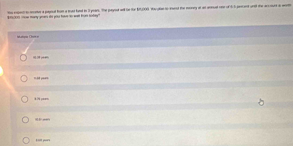 You expect to receive a payout from a trust fund in 3 years. The payout will be for $11,000. You plan to invest the money at an annual rate of 6.5 percent unitil the account is worth
$19,000. How many years do you have to wait from today?
Multple Choice
10.38 years
11.68 years
8.76 years
10.51 years
8 68 years