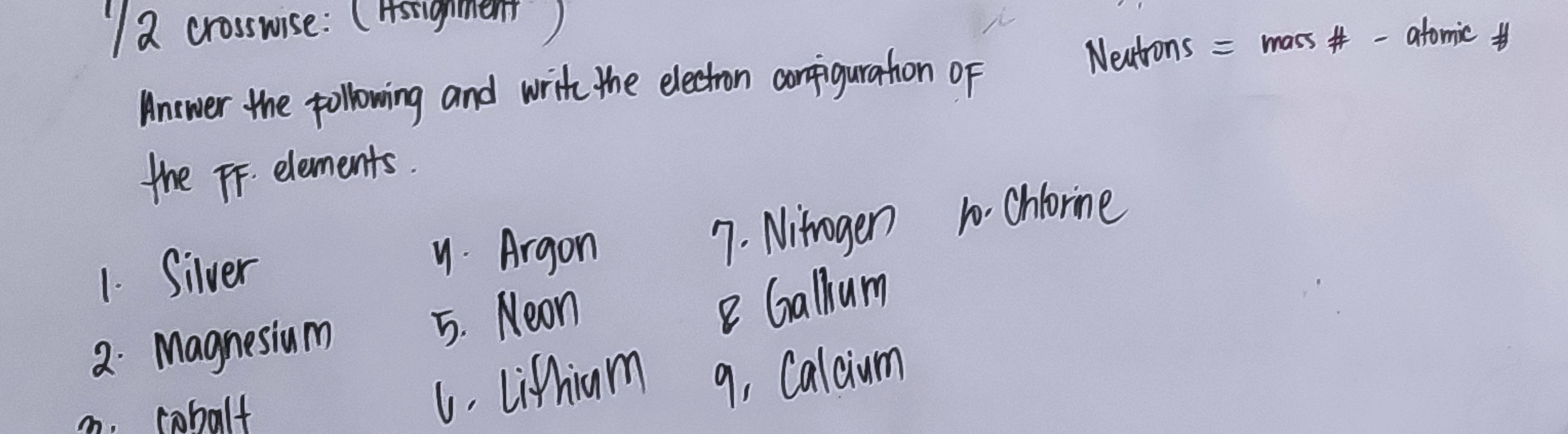 "a crosswise: (Hstighment)
Anwer the pollowing and write the electron corpiguration oF Nextions = mass-afomic
the FF. elements.
1. Silver. Argon 7. Nitrogen 10. chlorine
2. Magnesium 5. Neon
Gallum
m. cobalt
L. Lifhiam 9, Calaum