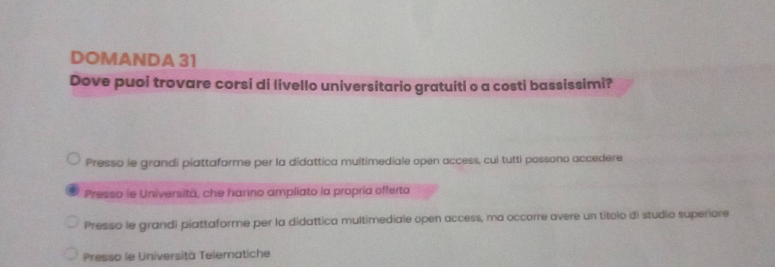 DOMANDA 31
Dove puoi trovare corsi di livello universitario gratuiti o a costi bassissimi?
Presso le grandi piattaforme per la didattica multimediale open access, cui tutti possono accedere
Presso le Università, che hanno ampliato la propria offerta
Presso le grandi piattaforme per la didattica multimediale open access, ma occorre avere un títolo di studio superiore
Presso le Università Telematiche