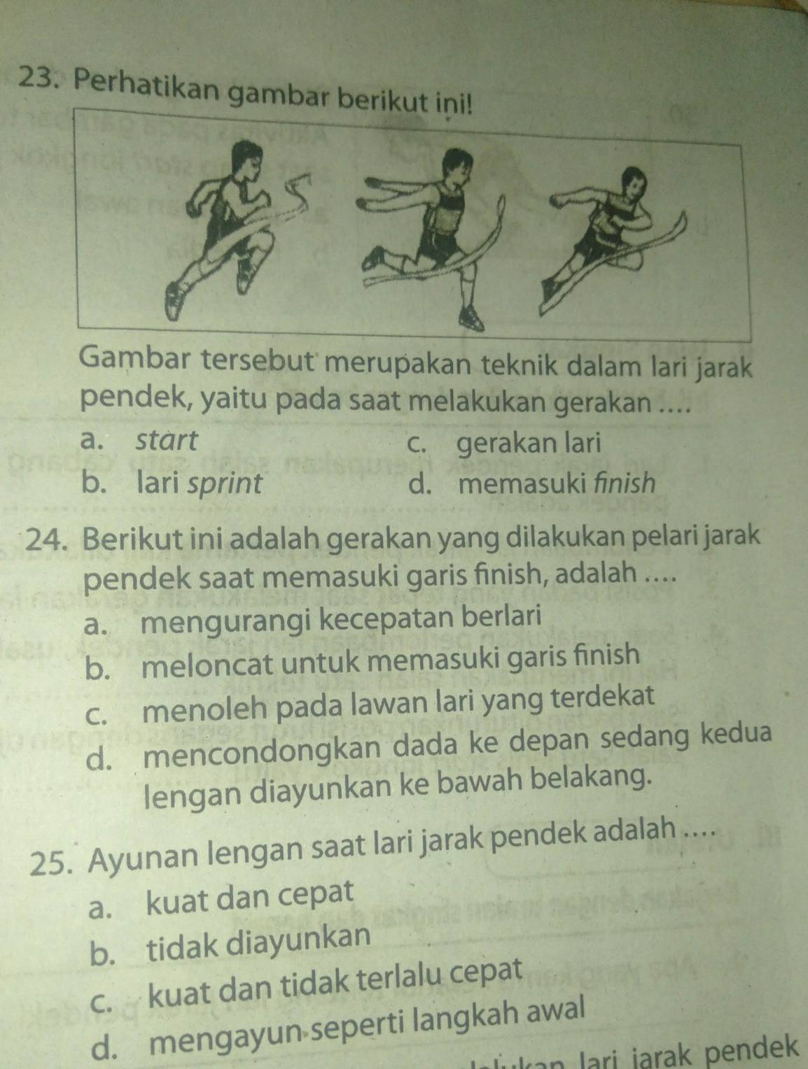 Perhatikan gambar berikut ini!
Gambar tersebut merupakan teknik dalam lari jarak
pendek, yaitu pada saat melakukan gerakan ....
a. start c. gerakan lari
b. lari sprint d. memasuki finish
24. Berikut ini adalah gerakan yang dilakukan pelari jarak
pendek saat memasuki garis finish, adalah ....
a. mengurangi kecepatan berlari
b. meloncat untuk memasuki garis finish
c. menoleh pada lawan lari yang terdekat
d. mencondongkan dada ke depan sedang kedua
lengan diayunkan ke bawah belakang.
25. Ayunan lengan saat lari jarak pendek adalah ....
a. kuat dan cepat
b. tidak diayunkan
c. kuat dan tidak terlalu cepat
d. mengayun seperti langkah awal
Jukan Jari jarak pendek