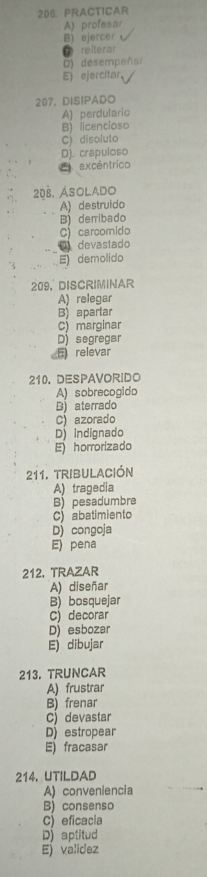 PRACTICAR
A) profesar
B) ejercer
reiterar
D) desempeñar
E) ejercitar、
207. DISIPADO
A) perdularic
B) licencioso
C) disoluto
D). crapuloso
E excéntrico
208. Asolado
A) destruido
B derribado
C) carcomido
D devastado
E) demolido
209, DISCRIMINAR
A) relegar
B) apartar
c) marginar
D) segregar
E relevar
210. DESPAVORIDO
A) sobrecogido
B) aterrado
Cazorado
D indignado
E) horrorizado
211. tribulación
A) tragedia
B) pesadumbre
abatimiento
D) congoja
E) pena
212, TRAZAR
A) diseñar
B) bosquejar
c) decorar
D) esbozar
E dibujar
213. TRUNCAR
A) frustrar
B) frenar
c) devastar
D) estropear
E) fracasar
214. UTILDAD
A) conveniencia
B) consenso
C) eficacia
D aptitud
E) validez