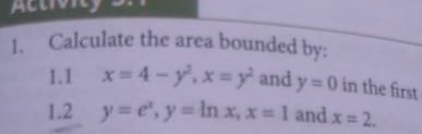 Actvny 
1. Calculate the area bounded by: 
1.1 x=4-y^2, x=y^2 and y=0 in the first 
1.2 y=e^x, y=ln x, x=1 and x=2.