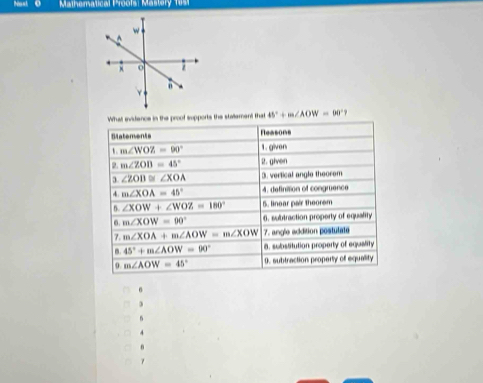 Matematical Prooís: Mastery 1 u s 
What avidence in the proof supports the stalement that 45°+m∠ AOW=60°
Slatements Reasons
m∠ WOZ=90° 1. given
m∠ ZOB=45° 2. givon
∠ ZOD≌ ∠ XOA 3. verfical angle theorem
m∠ XOA=45° 4. definition of congruence 
6 ∠ XOW+∠ WOZ=180° 5. linear pair theorem 
6. m∠ XOW=00° 6. subtraction property of equality 
7. m∠ XOA+m∠ AOW=m∠ XOW 7. angle addition postulate 
m. 45°+m∠ AOW=90° 8. subslitution property of equality 
9. m∠ AOW=45° 0. subtraction property of equality