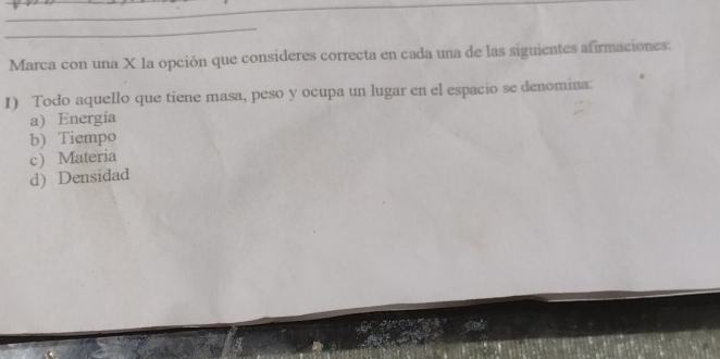 Marca con una X la opción que consideres correcta en cada una de las siguientes afirmaciones:
1) Todo aquello que tiene masa, peso y ocupa un lugar en el espacio se denomina:
a) Energía
b) Tiempo
c) Materia
d) Densidad