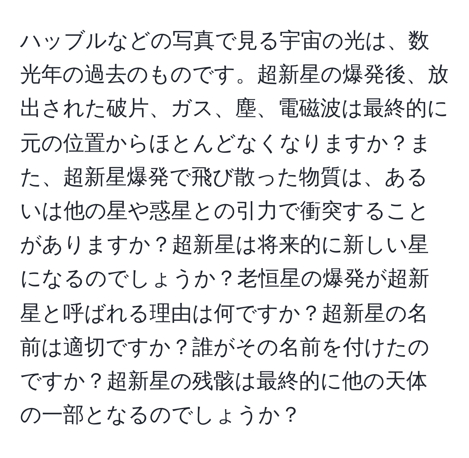 ハッブルなどの写真で見る宇宙の光は、数光年の過去のものです。超新星の爆発後、放出された破片、ガス、塵、電磁波は最終的に元の位置からほとんどなくなりますか？また、超新星爆発で飛び散った物質は、あるいは他の星や惑星との引力で衝突することがありますか？超新星は将来的に新しい星になるのでしょうか？老恒星の爆発が超新星と呼ばれる理由は何ですか？超新星の名前は適切ですか？誰がその名前を付けたのですか？超新星の残骸は最終的に他の天体の一部となるのでしょうか？