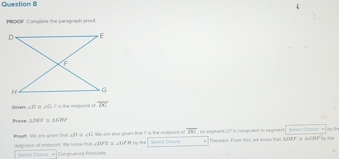 PROOF Complete the paragraph proof. 
Given: ∠ D≌ ∠ G , F is the midpoint of overline DG. 
Prove: △ DEF≌ △ GHF
Proof: We are given that ∠ D≌ ∠ G. We are also given that F is the midpoint of overline DG , so segment DF is congruent to segment Select Choice by the 
defjnition of midpoint. We know that ∠ DFE≌ ∠ GFH by the Select Choice w Theorem. From this, we know that △ DEF≌ △ GHF by the 
Select Choice Congruence Postulate.