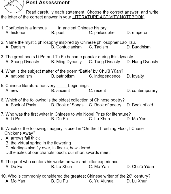 Post Assessment
Read carefully each statement. Choose the correct answer, and write
the letter of the correct answer in your LITERATURE ACTIVITY NOTEBOOK.
_
1. Confucius is a famous in ancient Chinese history.
A. historian B. poet C. philosopher D. emperor
2. Name the mystic philosophy inspired by Chinese philosopher Lao Tzu.
A. Daoism B. Confucianism C. Taoism D. Buddhism
3. The great poets Li Po and Tu Fu became popular during this dynasty.
A. Shang Dynasty B. Ming Dynasty C. Tang Dynasty D. Hang Dynasty
4. What is the subject matter of the poem “Battle” by Chu’ü Yüan?
A. nationalism B. patriotism C. independence D. loyalty
5. Chinese literature has very _beginnings.
A. new B. ancient C. recent D. contemporary
6. Which of the following is the oldest collection of Chinese poetry?
A. Book of Psals B. Book of Songs C. Book of poetry D. Book of old
7. Who was the first writer in Chinese to win Nobel Prize for literature?
A. Li Po B. Du Fu C. Lu Xhun D. Mo Yan
8. Which of the following imagery is used in “On the Threshing Floor, I Chase
Chickens Away?
A. arrows fall thick
B. the virtual spring in the flowering
C. starlings also fly over, in flocks, bewildered
D.the axles of our chariots touch: our short swords meet
9. The poet who centers his works on war and bitter experience.
A. Du Fu B. Lu Xhun C. Mo Yan D. Chu'ü Yüan
10. Who is commonly considered the greatest Chinese writer of the 20^(th) century?
A. Mo Yan B. Du Fu C. Yu Xiuhua D. Lu Xhun