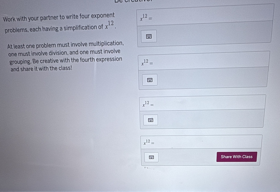 Work with your partner to write four exponent x^(12)=
problems, each having a simplification of x^(12). 
At least one problem must involve multiplication, 
one must involve division, and one must involve 
grouping. Be creative with the fourth expression x^(12)=
and share it with the class!
x^(12)=
x^(12)=
Share With Class