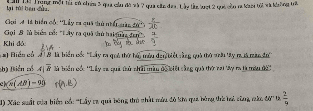 Cầu 13: Trọng một túi có chứa 3 quả cầu đỏ và 7 quả cầu đen. Lấy lần lượt 2 quả cầu ra khỏi túi và không trả 
lại túi ban đầu. 
Gọi A là biến cố: “Lấy ra quả thứ nhất màu đỏ” 
Gọi B là biến cố: “Lấy ra quả thứ hai màu đen” 
Khi đó: 
a) Biến cố A|B là biến cố: “Lấy ra quả thứ hai màu đen biết rằng quả thứ nhất lấy ra là màu đỏ” 
b) Biến cố A|overline B là biến cố: “Lấy ra quả thứ nhất màu đỏ biết rằng quả thứ hai lấy ra là màu đỏ” 
c) n(AB)=90
) Xác suất của biến cố: “Lấy ra quả bóng thứ nhất màu đỏ khi quả bóng thứ hai cũng màu đỏ” là  2/9 