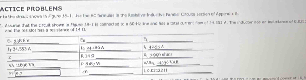 ACTICE PROBLEMS
r to the circuit shown in Figure 18-1. Use the AC formulas in the Resistive-Inductive Parallel Circuits section of Appendix B.
1. Assume that the circult shown in Figure 18-1 is connected to a 60-Hz line and has a total current flow of 34.553 A. The inductor has an inductance of 0.021
and the resistor has a resistance of 14 Ω.
36 A: and the circuit has an apparent power of 10.8