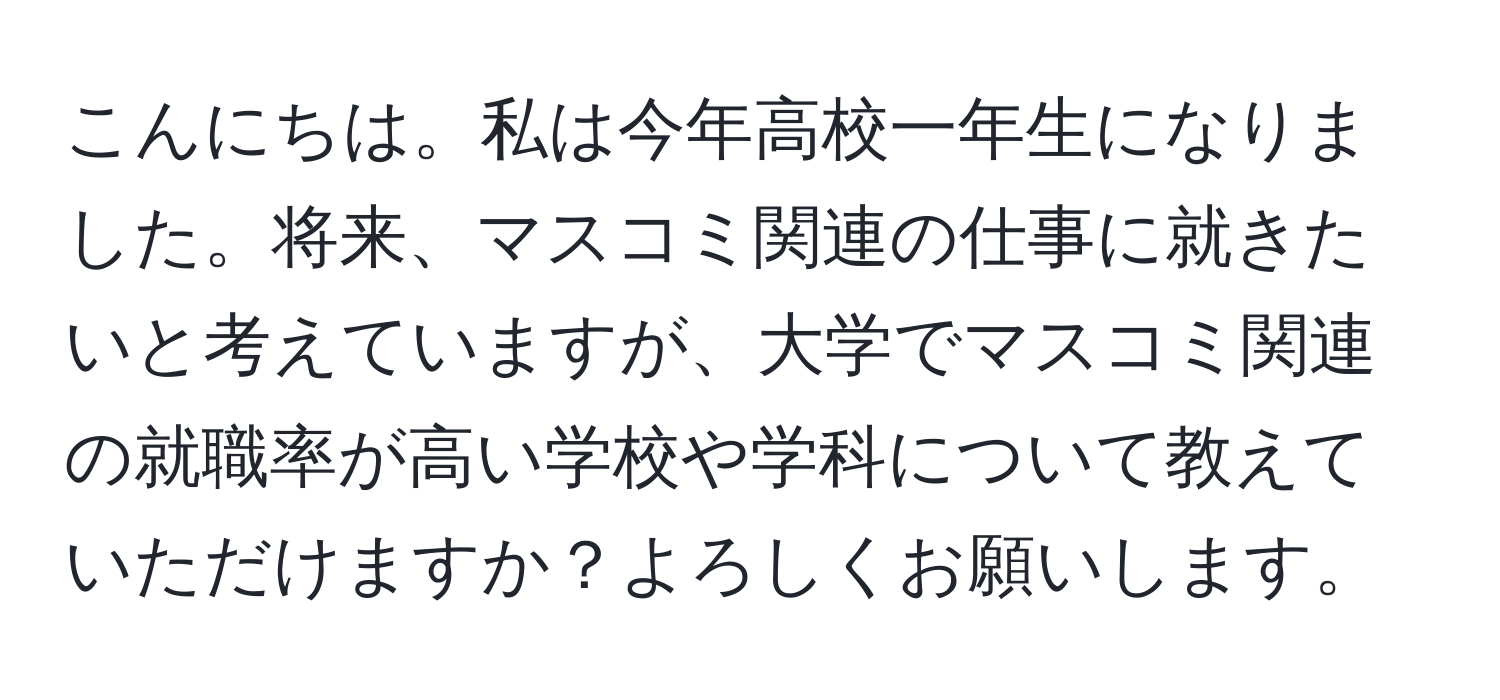 こんにちは。私は今年高校一年生になりました。将来、マスコミ関連の仕事に就きたいと考えていますが、大学でマスコミ関連の就職率が高い学校や学科について教えていただけますか？よろしくお願いします。