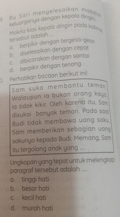 Bu Sari menyelesaikan masalah
keluarganya dengan kepala dingin.
Makna kias kepala dingin pada kalima
tersebut adalah ....
a. berpikir dengan tergesa-gesa
b. diselesaikan dengan cepat
c. dibicarakan dengan santai
d. berpikir dengan tenang
O. Perhatikan bacaan berikut ini!
Sam suka membantu teman
Walaupun ia bukan orang kay.
ia tidak kikir. Oleh karena itu, Sam
disukai banyak teman. Pada saat
Budi tidak membawa uang saku,
Sam memberikan sebagian uang
sakunya kepada Budi. Memang, Sam
itu tergolong anak yang ....
Ungkapan yang tepat untuk melengkapi
paragraf tersebut adalah ....
a. tinggi hati
b. besar hati
c. kecil hati
d. murah hati