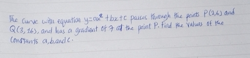 The curve with equation y=ax^2+bx+c passes through the points P(2,6) and
Q(3,16) , and has a gradient or 4 at the point P. Find the values of rac 
Constants a, bandc.