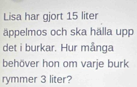 Lisa har gjort 15 liter
äppelmos och ska hälla upp 
det i burkar. Hur många 
behöver hon om varje burk 
rymmer 3 liter?