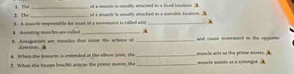 The_ of a muscle is usually attached to a fixed location. 
2. The _of a muscle is usually attached to a movable location. 
3. A muscle respossible for most of a movement is called a(n) _A 
4. Assiating muscles are called_ 
5. Antagonists are msseles that resist the actions of _and cause movement in the opposite . 
direction 
6. When the forearm is extended at the elbow joint, the _muscle acts as the prime mover. 
7. When the biceps brachi act as the prime mover, the _muscle assists as a synergist.
