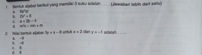 Bentuk aljabar berikut yang memiliki 3 suku adalah . . . . (Jawaban lebih dari satu)
a. 6p^2qr
b. 2x^2+6
C. a+2b-4
d. m^2n-mn+m
2. Nilai bentuk aljabar 3y+x-8 untuk x=2 dan y=-1 adalah ._
a. -9
b. -6
c. 6
d. 9