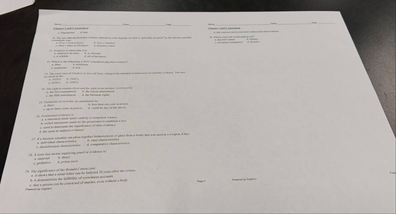 Clast
Name_
_
Chanter 1 and 2 Assesment Chapter 1 and 2 Asvesiment
c fimperprinta d. hair d, that a person can be convicted without individual evidence
38. The case that decided that evidence allowed in court depents on what is “generally accepted” by the relevant scientific 30. Which crime unit would analyze soif
e e Érivent Staes
L déemment examinations
A. Daubert v Dow
21. Evidence is admissible if it
c. is reliable a. addresses an issue
d. all of the above
d. soil
31. The court case of Dumbert vr Merrell Dow, changed the standard of admission of scientific evidence. The case
occurred in the a. 1920's b. 1950's
c. 1970's d. 1990°s
24. The right to remain silent and the right to an attorney is covered in
a. the first amendment b the fourth amendment
c. the fifth amendment
25. Violations of civil law are punishable by b. less than one year in prison
c. up to three years in prison d. could be any of the above
26. Testimonal evidence is
a. a statement made under oath by a competent witness
b. verbal statements made by the prosecutor to establish a fact
e. used to determine the significance of class evidence
d. the same as indirect evidence
27. If a forensic scientist can piece together broken pieces of glass from a bottle that was used as a weapon, it has:
a. individual characteristics b. class characteristics
c. identification characteristics d. comparative characteristics
28. A term that means supplying proof or evidence is;
a. material b. direcr
c. probative d. prima facie
29. The significance of the Ronald Cotton case:
a. it shows that a serial killer can be indicted 20 years after the crimes
b. it demonstrates the fallibility of eyewitness accounts
Page 3
c. that a person can be convicted of murder, even without a body Powered by Cognero
Powered by Cognero