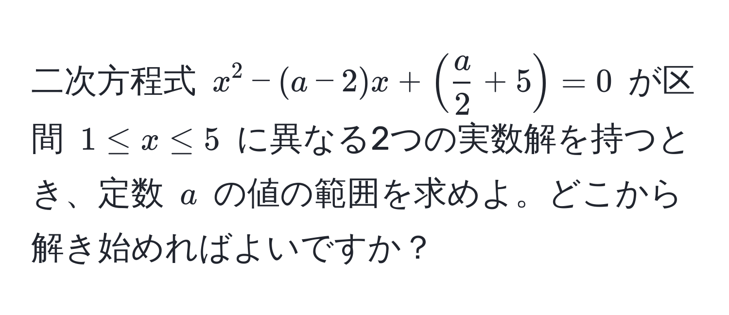 二次方程式 $x^(2 - (a-2)x + (fraca)2 + 5) = 0$ が区間 $1 ≤ x ≤ 5$ に異なる2つの実数解を持つとき、定数 $a$ の値の範囲を求めよ。どこから解き始めればよいですか？