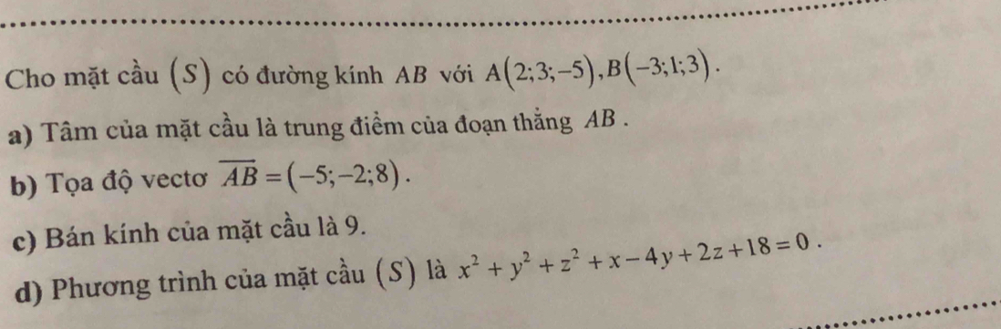 Cho mặt cầu (S) có đường kính AB với A(2;3;-5), B(-3;1;3). 
a) Tâm của mặt cầu là trung điểm của đoạn thắng AB.
b) Tọa độ vectơ overline AB=(-5;-2;8). 
c) Bán kính của mặt cầu là 9.
d) Phương trình của mặt cầu (S) là x^2+y^2+z^2+x-4y+2z+18=0.