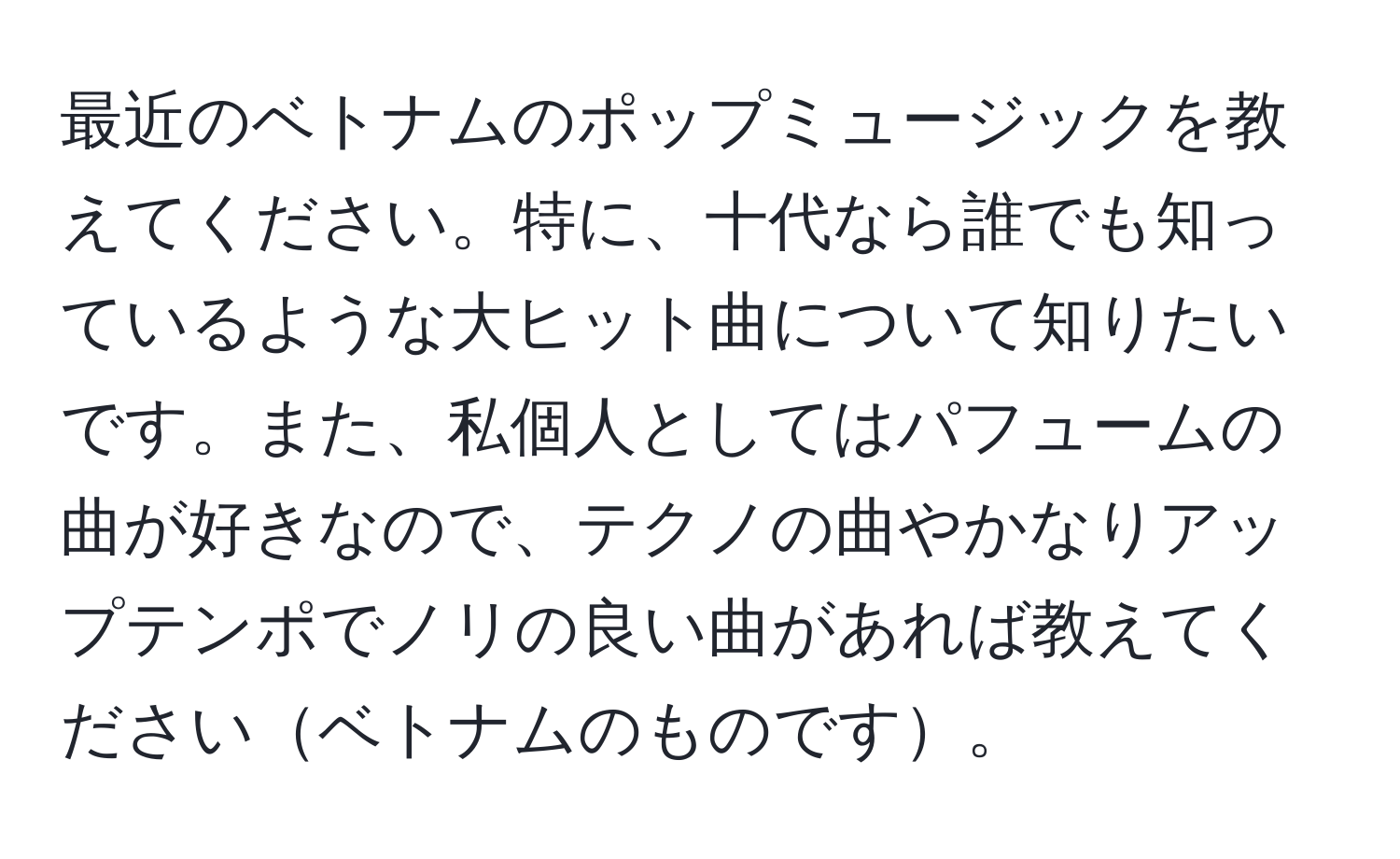 最近のベトナムのポップミュージックを教えてください。特に、十代なら誰でも知っているような大ヒット曲について知りたいです。また、私個人としてはパフュームの曲が好きなので、テクノの曲やかなりアップテンポでノリの良い曲があれば教えてくださいベトナムのものです。