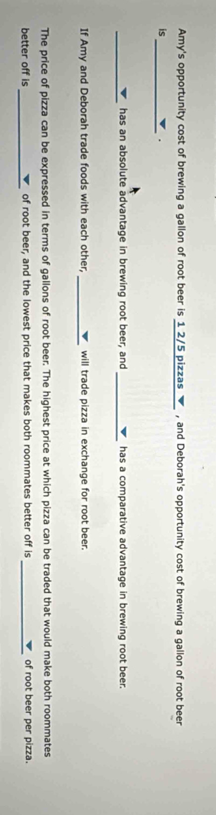 Amy's opportunity cost of brewing a gallon of root beer is 1 2/5 pizzas ▼ , and Deborah's opportunity cost of brewing a gallon of root beer 
is_ 
. 
_ 
_ 
has an absolute advantage in brewing root beer, and has a comparative advantage in brewing root beer. 
If Amy and Deborah trade foods with each other, _will trade pizza in exchange for root beer. 
The price of pizza can be expressed in terms of gallons of root beer. The highest price at which pizza can be traded that would make both roommates 
_ 
better off is of root beer, and the lowest price that makes both roommates better off is _of root beer per pizza.