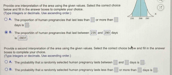 Provide one interpretation of the area using the given values. Select the correct choice
below and fill in the answer boxes to complete your choice.
(Type integers or decimals. Use ascending order.)
A. The proportion of human pregnancies that last less than □ or more than □
days is □.
B. The proportion of human pregnancies that last between 2 and 290 days
is . 0931
Provide a second interpretation of the area using the given values. Select the correct choice bew and fill in the answer
boxes to complete your choice.
(Type integers or decimals. Use ascending order.)
A. The probability that a randomly selected human pregnancy lasts between □ and □ days is □.
B. The probability that a randomly selected human pregnancy lasts less than □ or more than □ days is □.