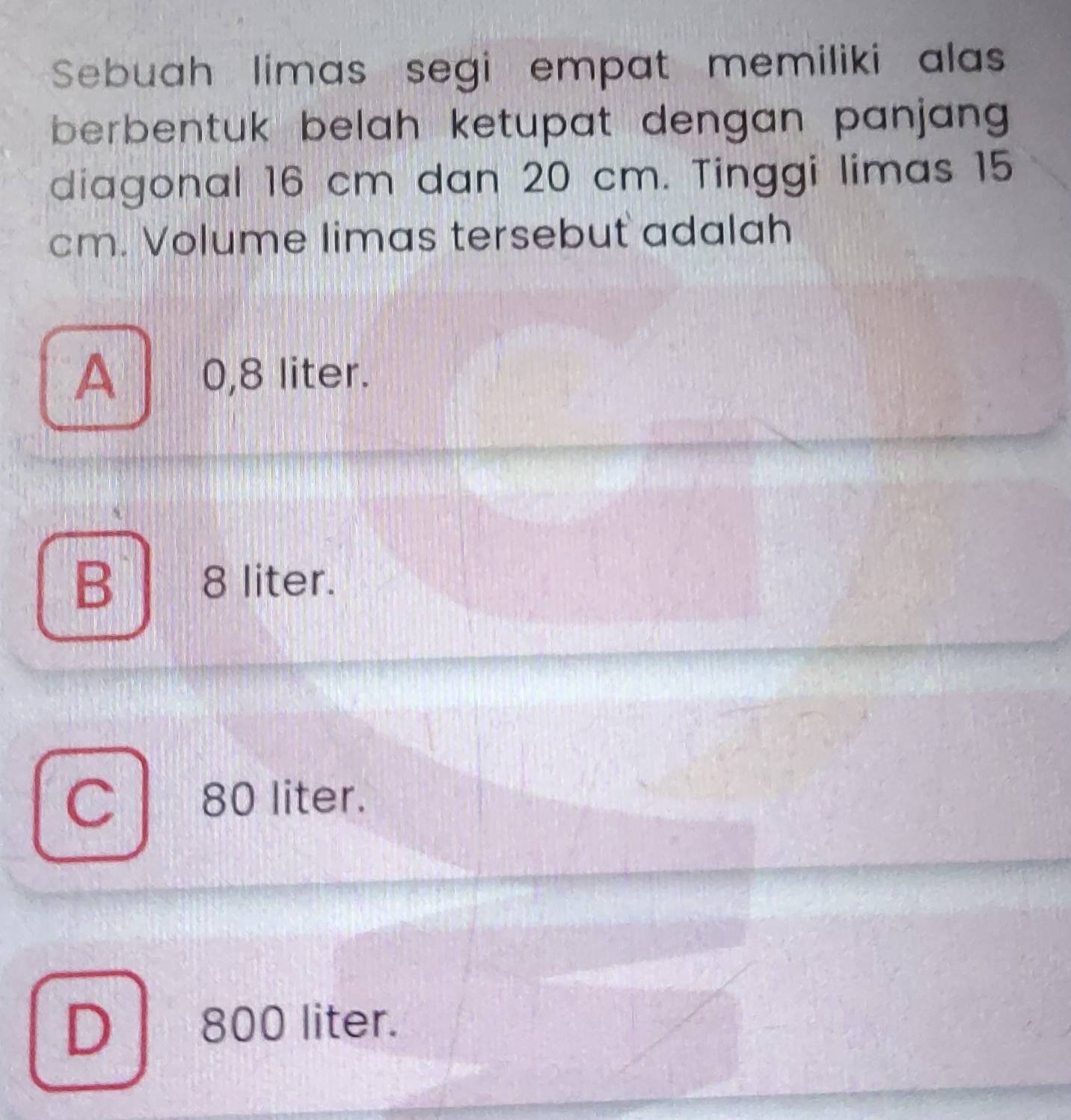 Sebuah limas segi empat memiliki alas
berbentuk belah ketupat dengan panjan .
diagonal 16 cm dan 20 cm. Tinggi limas 15
cm. Volume limas tersebut adalah
A 0,8 liter.
B 8 liter.
a 80 liter.
D 800 liter.