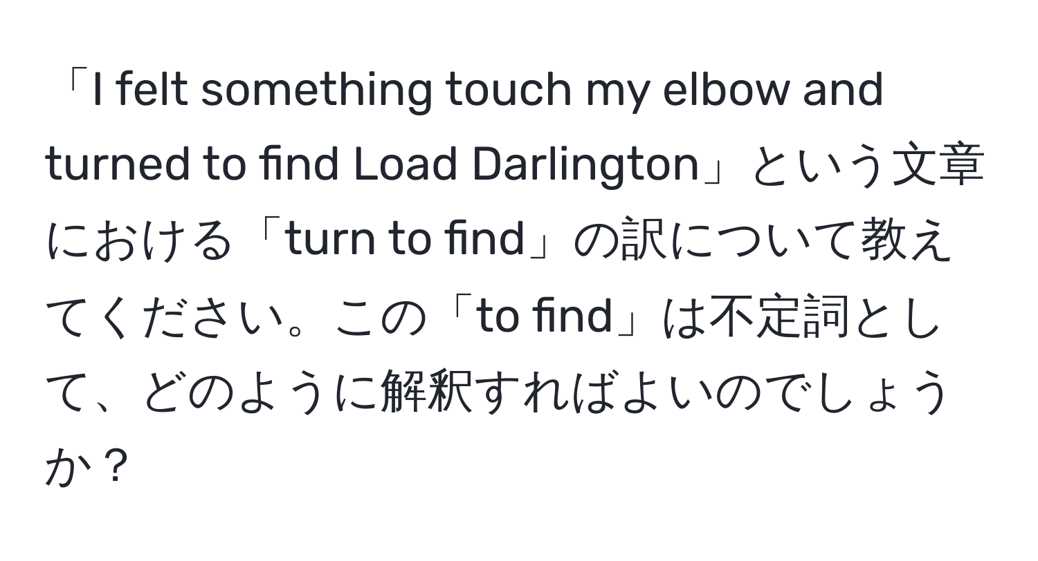 「I felt something touch my elbow and turned to find Load Darlington」という文章における「turn to find」の訳について教えてください。この「to find」は不定詞として、どのように解釈すればよいのでしょうか？