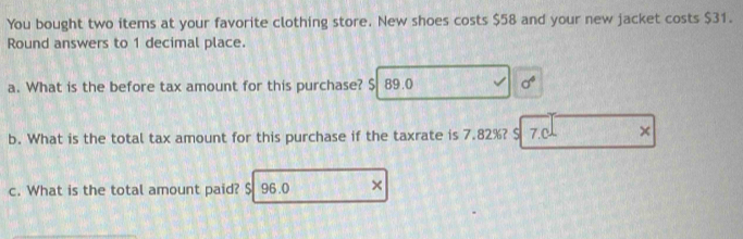 You bought two items at your favorite clothing store. New shoes costs $58 and your new jacket costs $31. 
Round answers to 1 decimal place. 
a. What is the before tax amount for this purchase? $ 89.0 sigma^4
b. What is the total tax amount for this purchase if the taxrate is 7.82%? $ 7.C × 
c. What is the total amount paid? $ 96.0 ×