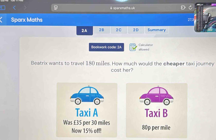 sparxmaths.uk 
Sparx Maths 27, 
2A 2B 2C 2D Summary 
Calculator 
Bookwork code: 2A allowed 
Beatrix wants to travel 180 miles. How much would the cheaper taxi journey 
cost her? 
TAXI 
Taxi A Taxi B 
Was £35 per 30 miles
Now 15% off!
80p per mile