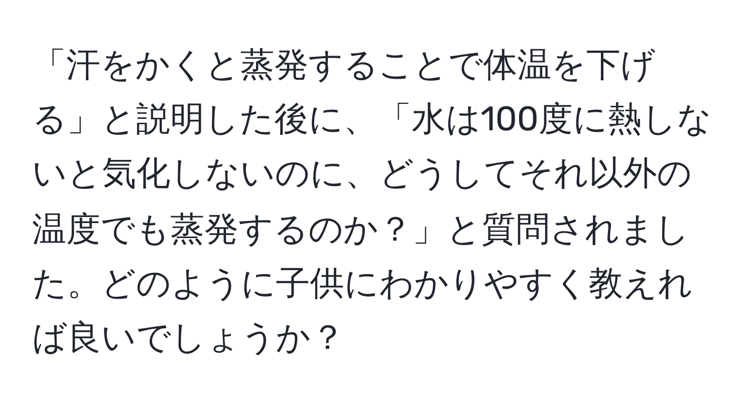 「汗をかくと蒸発することで体温を下げる」と説明した後に、「水は100度に熱しないと気化しないのに、どうしてそれ以外の温度でも蒸発するのか？」と質問されました。どのように子供にわかりやすく教えれば良いでしょうか？