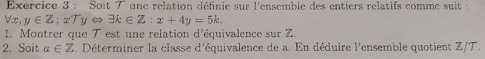 Soit ブ une relation définie sur 1' ensemble des entiers relatifs comme suit :
forall x, y∈ Z; xTyLeftrightarrow exists k∈ Z:x+4y=5k. 
1. Montrer que T est une relation d'équivalence sur Z. 
2. Soit a∈ Z. Déterminer la classe d'équivalence de a. En déduire beginarrayr 1^, ensemble quotient Z/T.