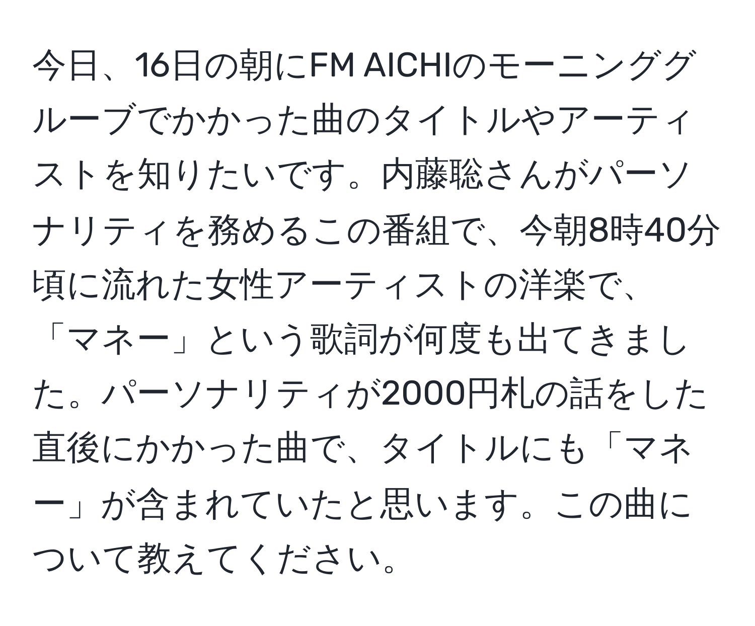 今日、16日の朝にFM AICHIのモーニンググルーブでかかった曲のタイトルやアーティストを知りたいです。内藤聡さんがパーソナリティを務めるこの番組で、今朝8時40分頃に流れた女性アーティストの洋楽で、「マネー」という歌詞が何度も出てきました。パーソナリティが2000円札の話をした直後にかかった曲で、タイトルにも「マネー」が含まれていたと思います。この曲について教えてください。