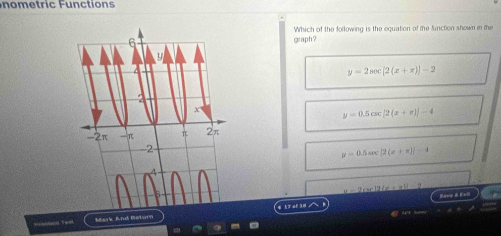 nom e tric Fu n ction s
Which of the following is the equation of the function shown in the
graph?
y=2sec [2(x+π )]-2
y=0.5csc [2(x+π )]-4
y=0.5sec [2(x+π )]-4
=2csc [2(x+π )] 9
Save & Exi1
Mark And Return4 17 of 18